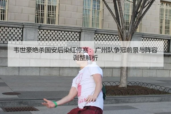 韦世豪绝杀国安后染红停赛：广州队争冠前景与阵容调整解析